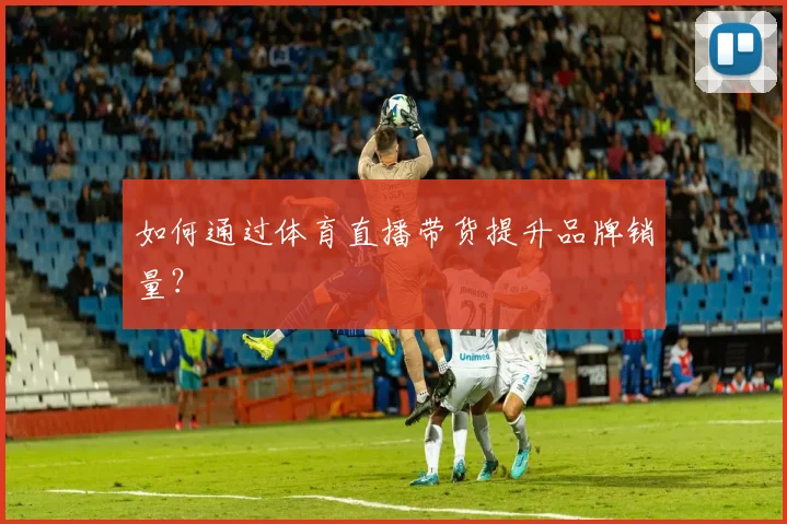 如何通过体育直播带货提升品牌销量？