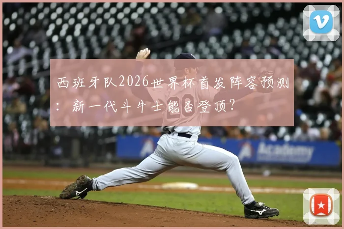 西班牙队2026世界杯首发阵容预测:新一代斗牛士能否登顶?