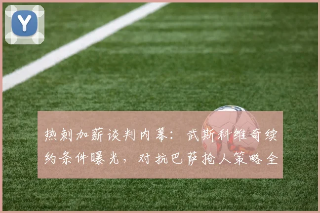 热刺加薪谈判内幕：武斯科维奇续约条件曝光，对抗巴萨抢人策略全解析