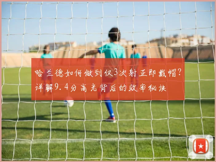 哈兰德如何做到仅3次射正即戴帽?详解9.4分高光背后的效率秘诀