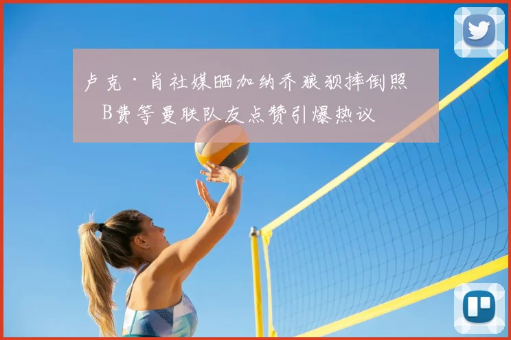 卢克·肖社媒晒加纳乔狼狈摔倒照，B费等曼联队友点赞引爆热议