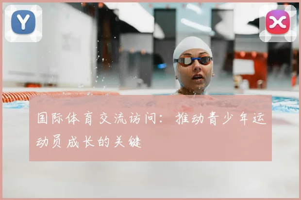国际体育交流访问：推动青少年运动员成长的关键