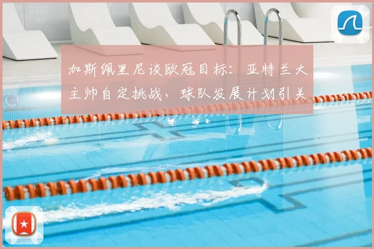 加斯佩里尼谈欧冠目标:亚特兰大主帅自定挑战,球队发展计划引关注