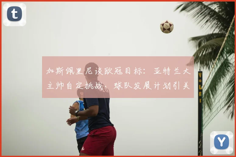加斯佩里尼谈欧冠目标：亚特兰大主帅自定挑战，球队发展计划引关注