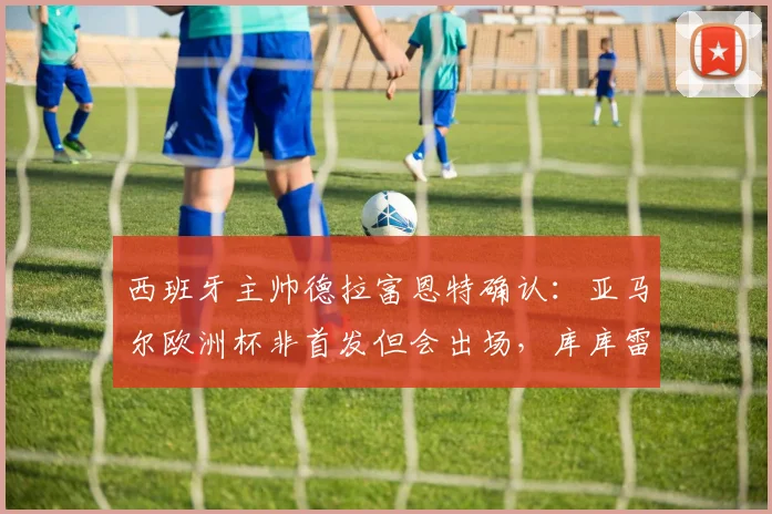 西班牙主帅德拉富恩特确认：亚马尔欧洲杯非首发但会出场，库库雷利亚转会风波不影响国家队备战