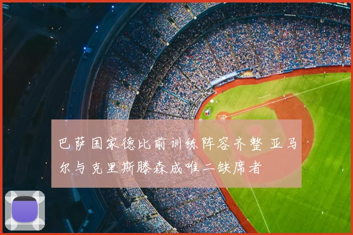 巴萨国家德比前训练阵容齐整 亚马尔与克里斯滕森成唯二缺席者