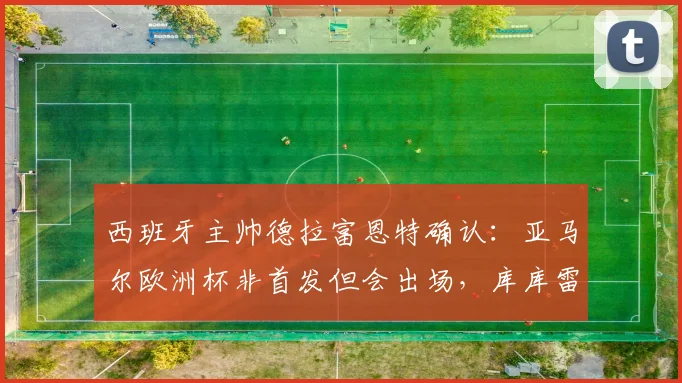 西班牙主帅德拉富恩特确认:亚马尔欧洲杯非首发但会出场,库库雷利亚转会风波不影响国家队备战