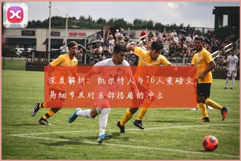 深度解析:凯尔特人与76人重磅交易细节及对东部格局的冲击