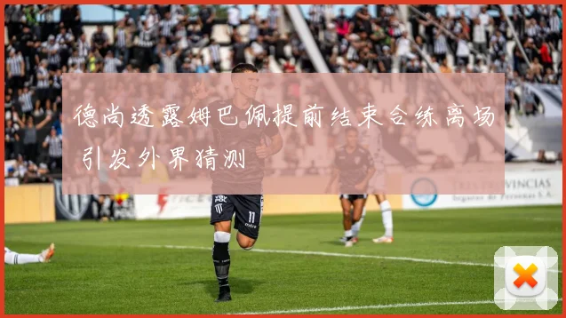德尚透露姆巴佩提前结束合练离场 引发外界猜测