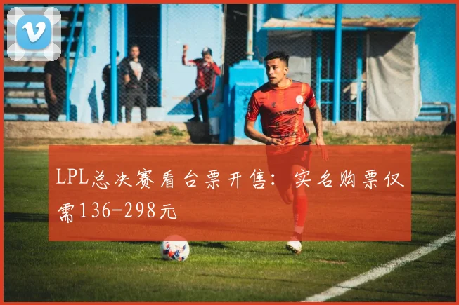LPL总决赛看台票开售：实名购票仅需136-298元