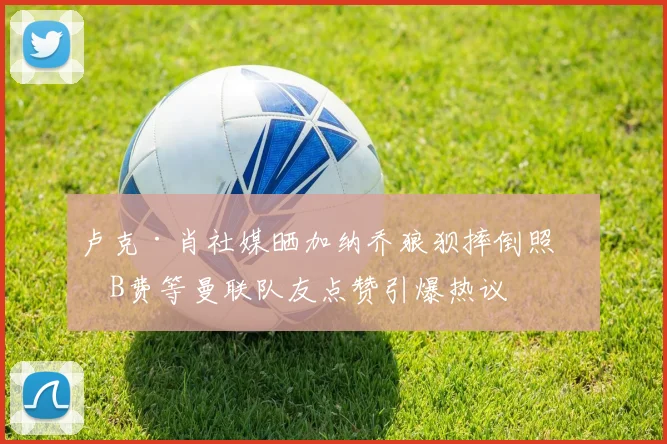 卢克·肖社媒晒加纳乔狼狈摔倒照,B费等曼联队友点赞引爆热议