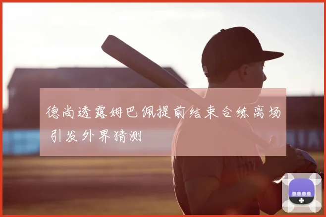德尚透露姆巴佩提前结束合练离场 引发外界猜测